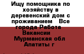 Ищу помощника по хозяйству в деревенский дом с проживанием - Все города Работа » Вакансии   . Мурманская обл.,Апатиты г.